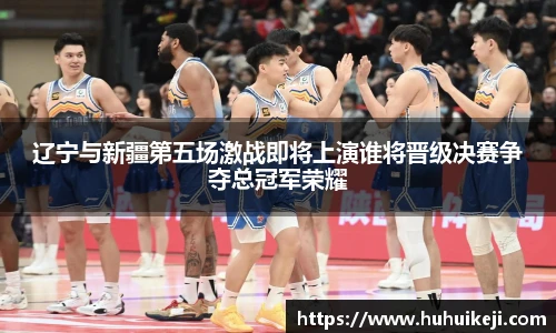 辽宁与新疆第五场激战即将上演谁将晋级决赛争夺总冠军荣耀